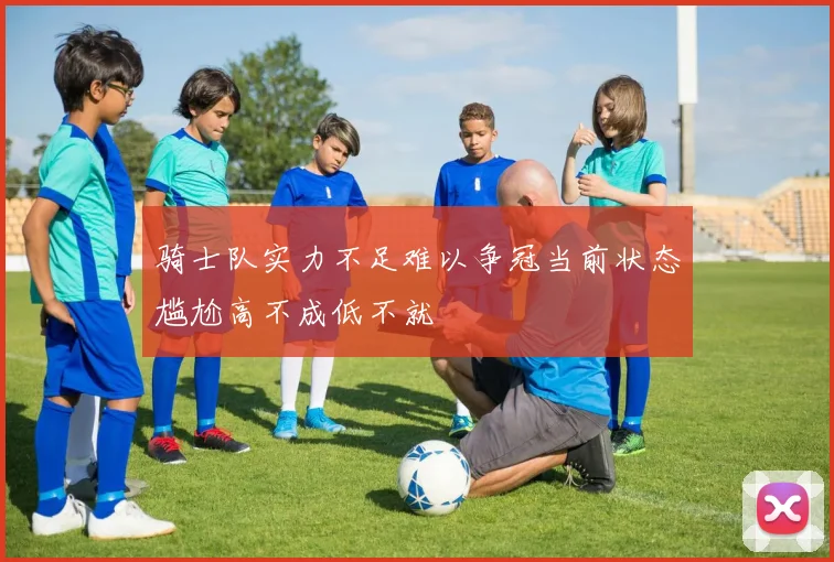 骑士队实力不足难以争冠当前状态尴尬高不成低不就
