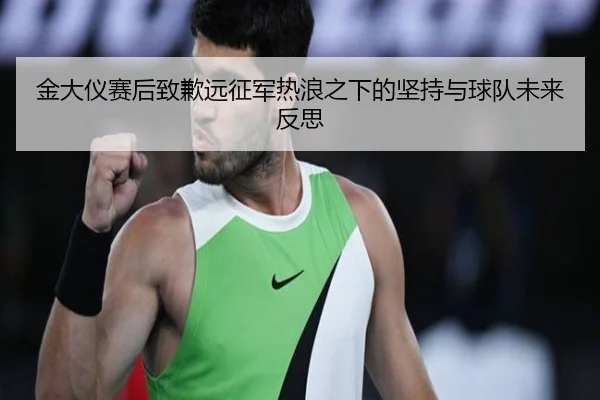 金大仪赛后致歉远征军热浪之下的坚持与球队未来反思