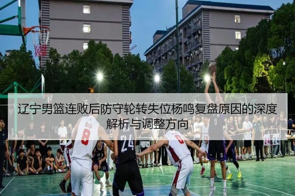 辽宁男篮连败后防守轮转失位杨鸣复盘原因的深度解析与调整方向