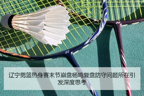 辽宁男篮热身赛末节崩盘杨鸣复盘防守问题所在引发深度思考